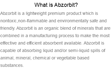 What is Abzorbit? Abzorbit is a lightweight premium product which is nontoxic,non-flammable and environmentally safe and friendly. Abzorbit is an organic blend of minerals that are combined in a manufacturing process to make the most effective and efficient absorbent available. Abzorbit is capable of absorbing liquid and/or semi-liquid spills of animal, mineral, chemical or vegetable based substances.